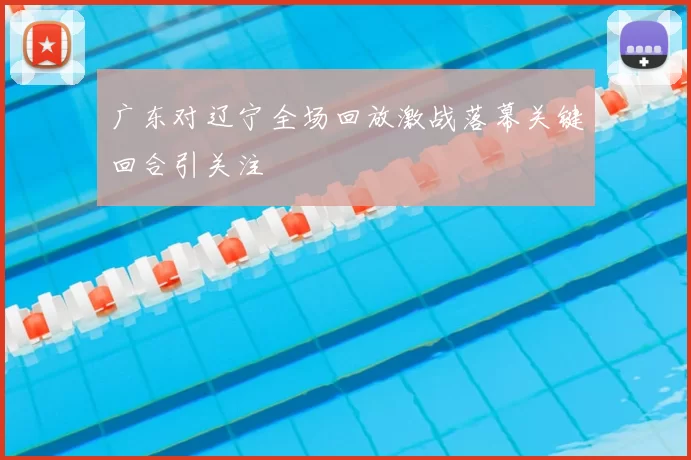 广东对辽宁全场回放激战落幕关键回合引关注