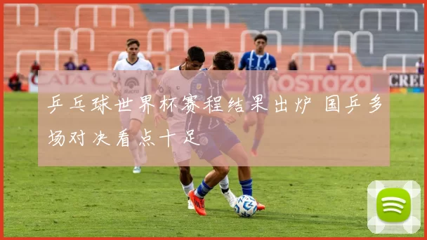 乒乓球世界杯赛程结果出炉 国乒多场对决看点十足