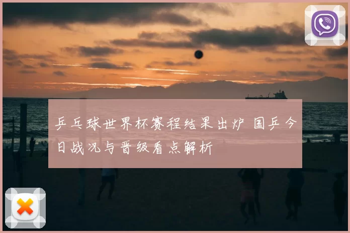 乒乓球世界杯赛程结果出炉 国乒今日战况与晋级看点解析