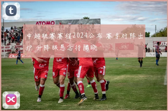 中超联赛赛程2024公布 赛季对阵出炉 升降级悬念待揭晓