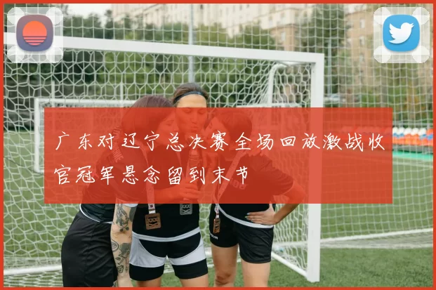 广东对辽宁总决赛全场回放激战收官冠军悬念留到末节