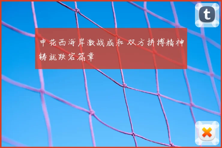 申花西海岸激战成和 双方拼搏精神铸就跌宕篇章