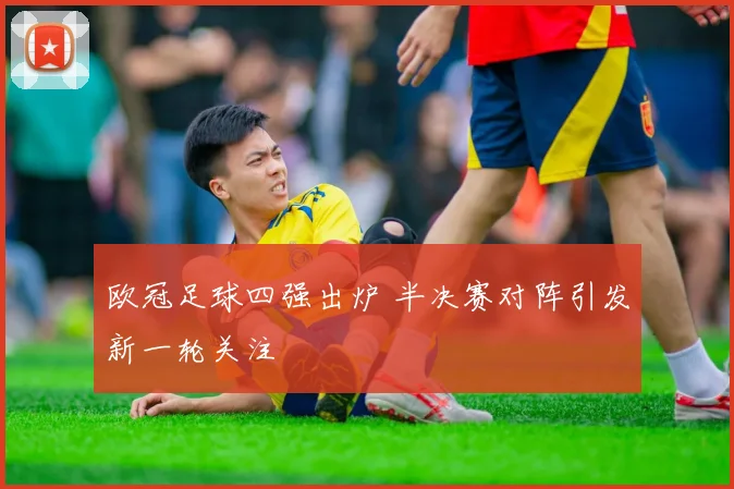 欧冠足球四强出炉 半决赛对阵引发新一轮关注