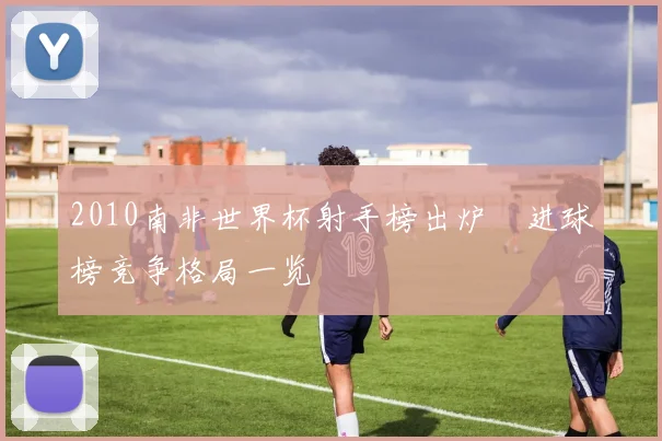 2010南非世界杯射手榜出炉 进球榜竞争格局一览