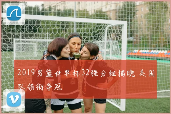 2019男篮世界杯32强分组揭晓 美国队领衔争冠