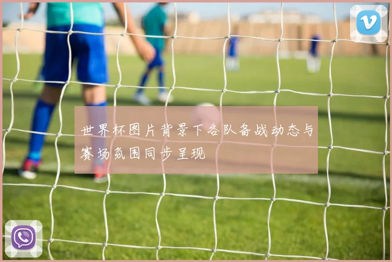 世界杯图片背景下各队备战动态与赛场氛围同步呈现