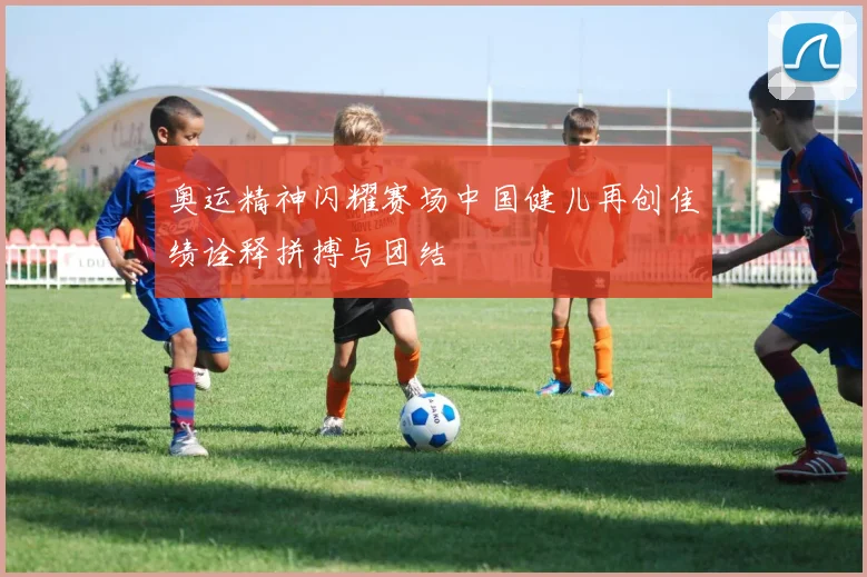 奥运精神闪耀赛场中国健儿再创佳绩诠释拼搏与团结
