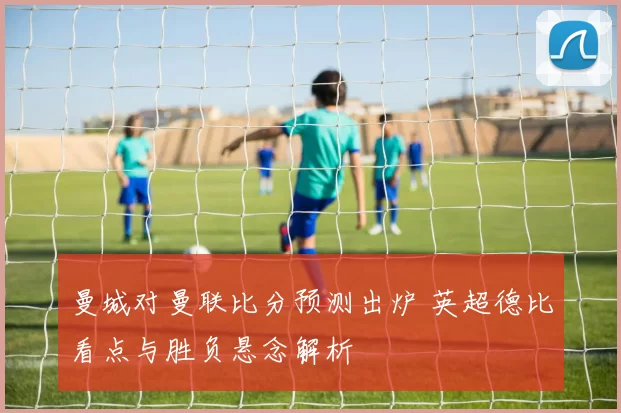 曼城对曼联比分预测出炉 英超德比看点与胜负悬念解析