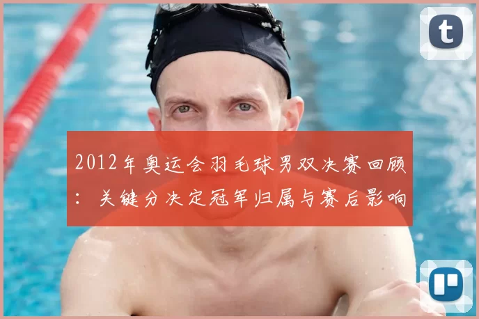2012年奥运会羽毛球男双决赛回顾:关键分决定冠军归属与赛后影响