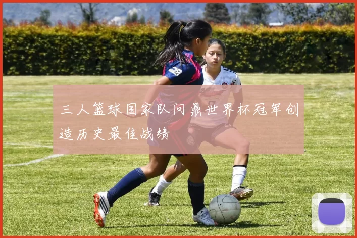 三人篮球国家队问鼎世界杯冠军创造历史最佳战绩
