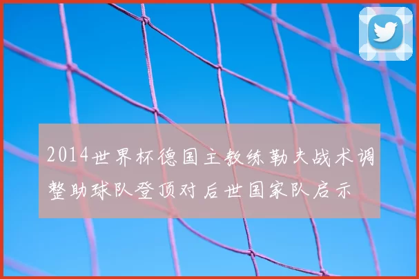 2014世界杯德国主教练勒夫战术调整助球队登顶对后世国家队启示