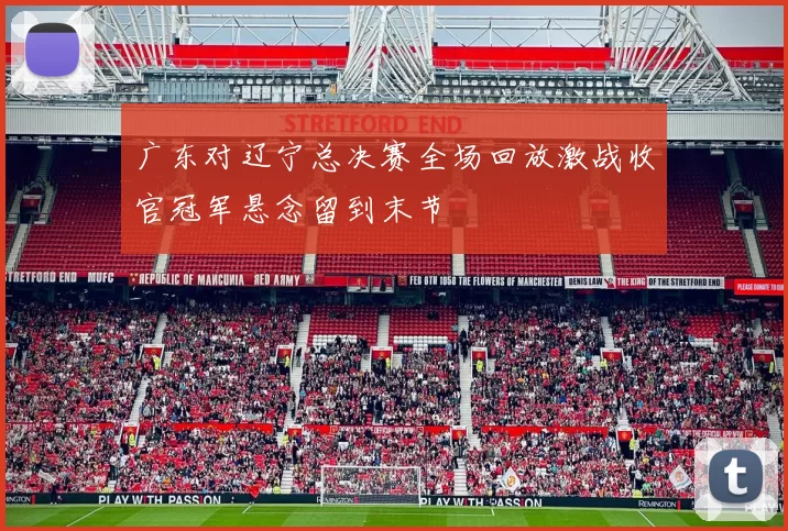 广东对辽宁总决赛全场回放激战收官冠军悬念留到末节