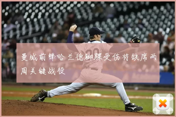 曼城前锋哈兰德脚踝受伤将缺席两周关键战役