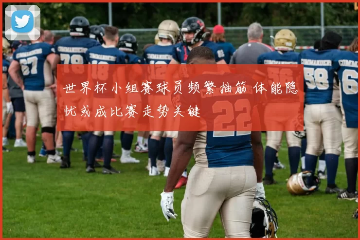 世界杯小组赛球员频繁抽筋 体能隐忧或成比赛走势关键