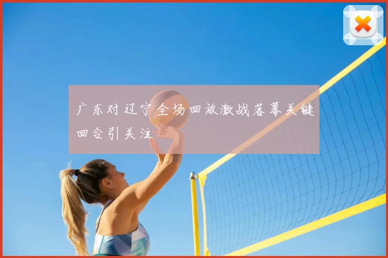 广东对辽宁全场回放激战落幕关键回合引关注