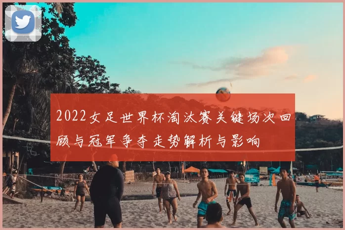 2022女足世界杯淘汰赛关键场次回顾与冠军争夺走势解析与影响