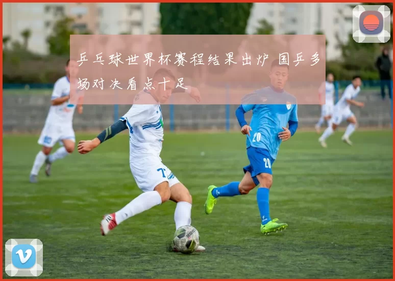 乒乓球世界杯赛程结果出炉 国乒多场对决看点十足