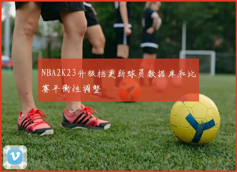 NBA2K23升级档更新球员数据库和比赛平衡性调整