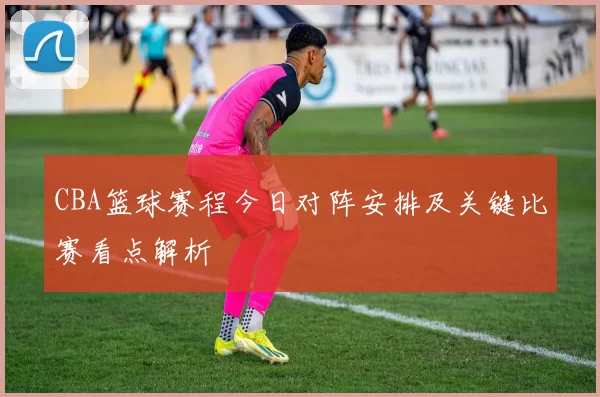 CBA篮球赛程今日对阵安排及关键比赛看点解析