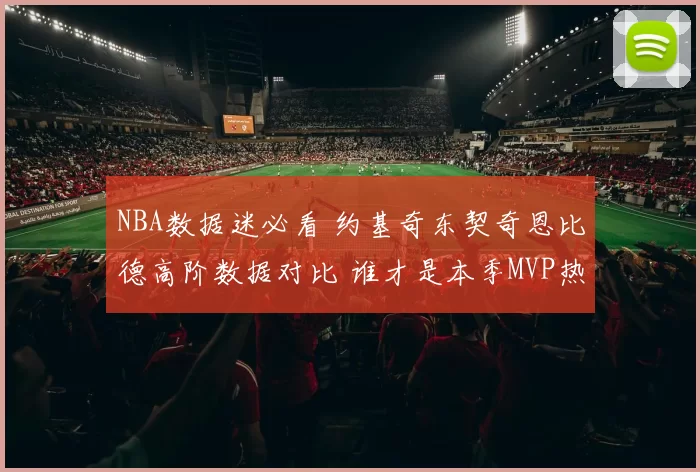 NBA数据迷必看 约基奇东契奇恩比德高阶数据对比 谁才是本季MVP热门