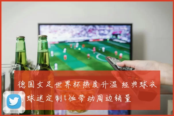 德国女足世界杯热度升温 经典球衣与球迷定制t恤带动周边销量