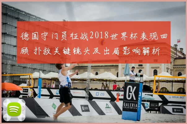 德国守门员征战2018世界杯表现回顾 扑救关键镜头及出局影响解析