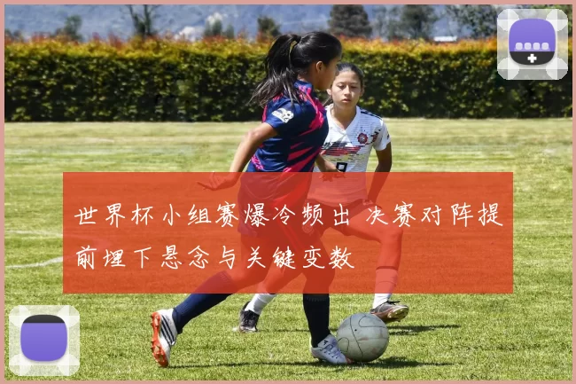 世界杯小组赛爆冷频出 决赛对阵提前埋下悬念与关键变数