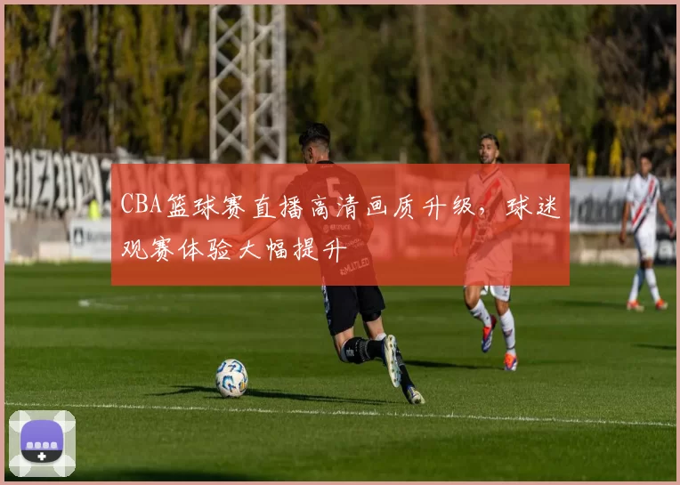 CBA篮球赛直播高清画质升级，球迷观赛体验大幅提升