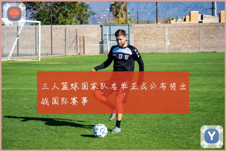 三人篮球国家队名单正式公布将出战国际赛事