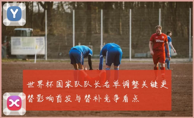 世界杯国家队队长名单调整关键更替影响首发与替补竞争看点