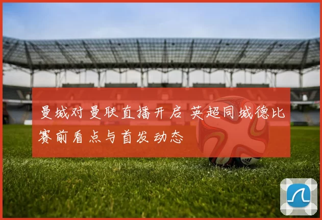曼城对曼联直播开启 英超同城德比赛前看点与首发动态