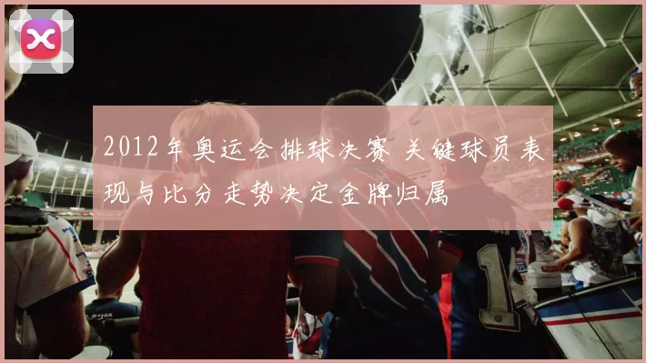 2012年奥运会排球决赛 关键球员表现与比分走势决定金牌归属