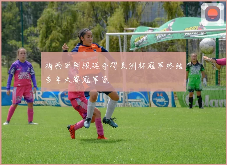 梅西率阿根廷夺得美洲杯冠军终结多年大赛冠军荒