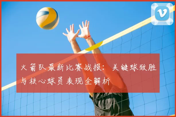火箭队最新比赛战报:关键球致胜与核心球员表现全解析