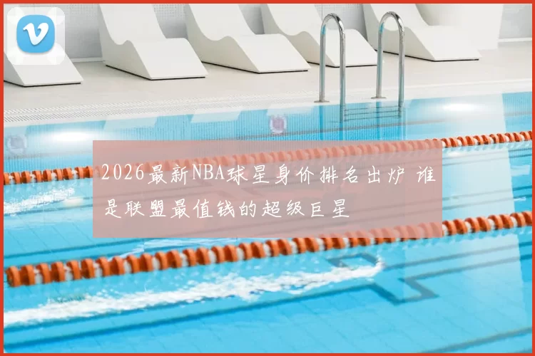 2026最新NBA球星身价排名出炉 谁是联盟最值钱的超级巨星