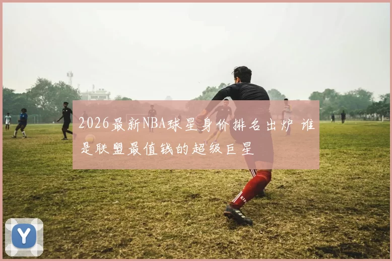 2026最新NBA球星身价排名出炉 谁是联盟最值钱的超级巨星