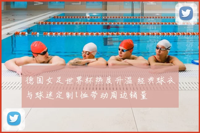 德国女足世界杯热度升温 经典球衣与球迷定制t恤带动周边销量