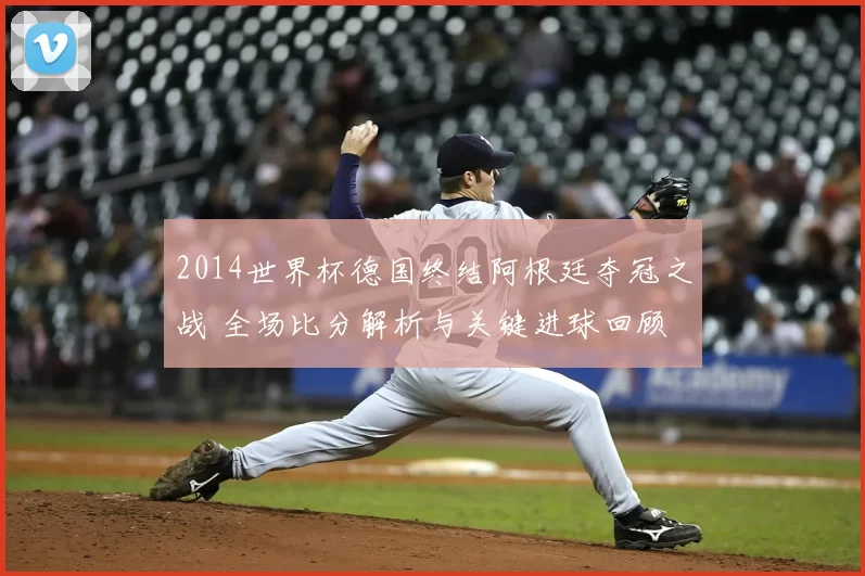 2014世界杯德国终结阿根廷夺冠之战 全场比分解析与关键进球回顾