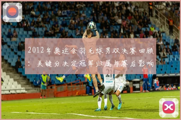 2012年奥运会羽毛球男双决赛回顾:关键分决定冠军归属与赛后影响