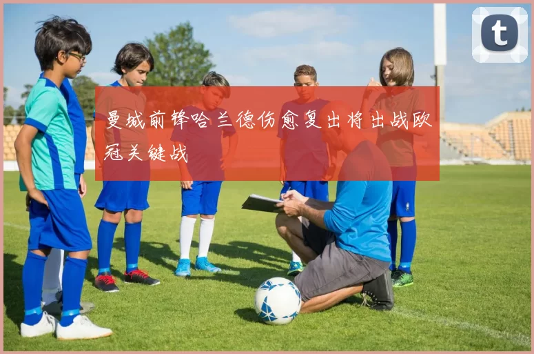 曼城前锋哈兰德伤愈复出将出战欧冠关键战