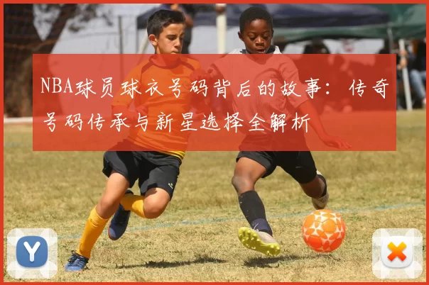 NBA球员球衣号码背后的故事:传奇号码传承与新星选择全解析