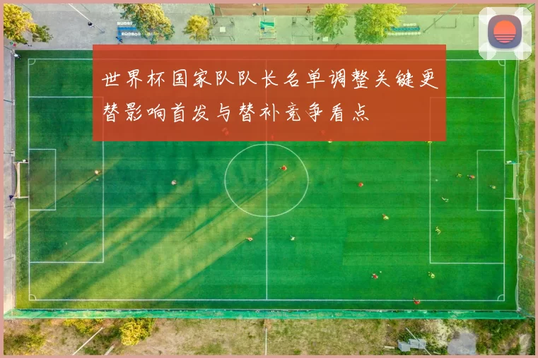 世界杯国家队队长名单调整关键更替影响首发与替补竞争看点