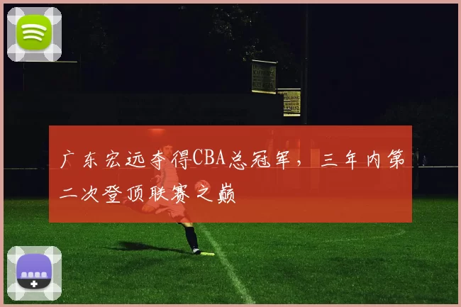 广东宏远夺得CBA总冠军，三年内第二次登顶联赛之巅