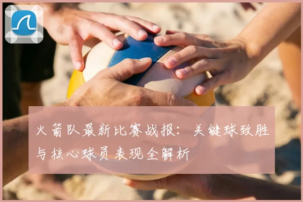 火箭队最新比赛战报:关键球致胜与核心球员表现全解析