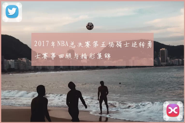 2017年NBA总决赛第五场骑士逆转勇士赛事回顾与精彩集锦