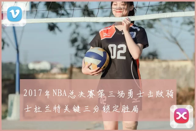 2017年NBA总决赛第三场勇士击败骑士杜兰特关键三分锁定胜局