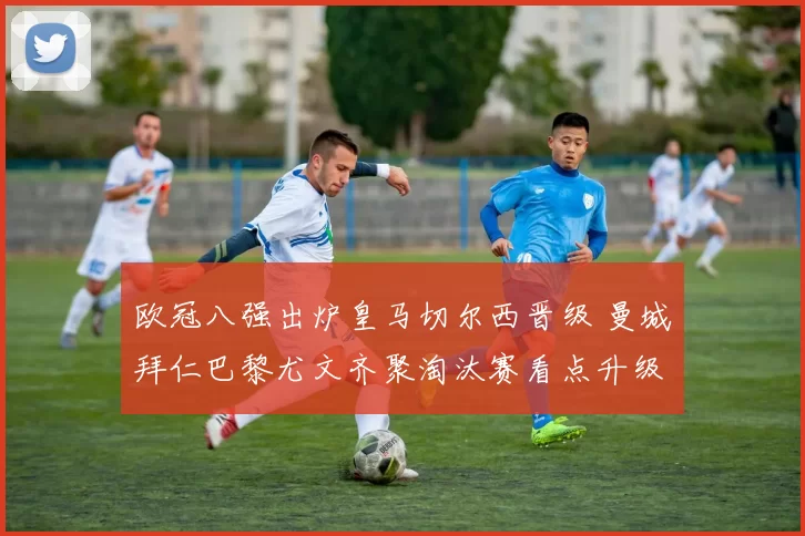 欧冠八强出炉皇马切尔西晋级 曼城拜仁巴黎尤文齐聚淘汰赛看点升级