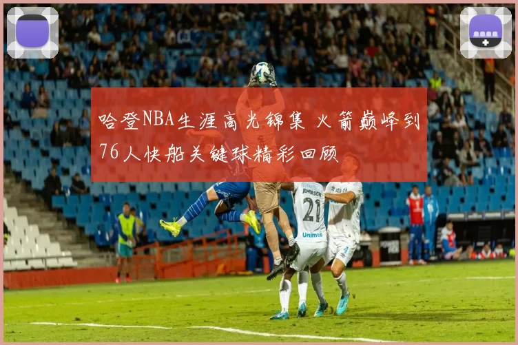 哈登NBA生涯高光锦集 火箭巅峰到76人快船关键球精彩回顾